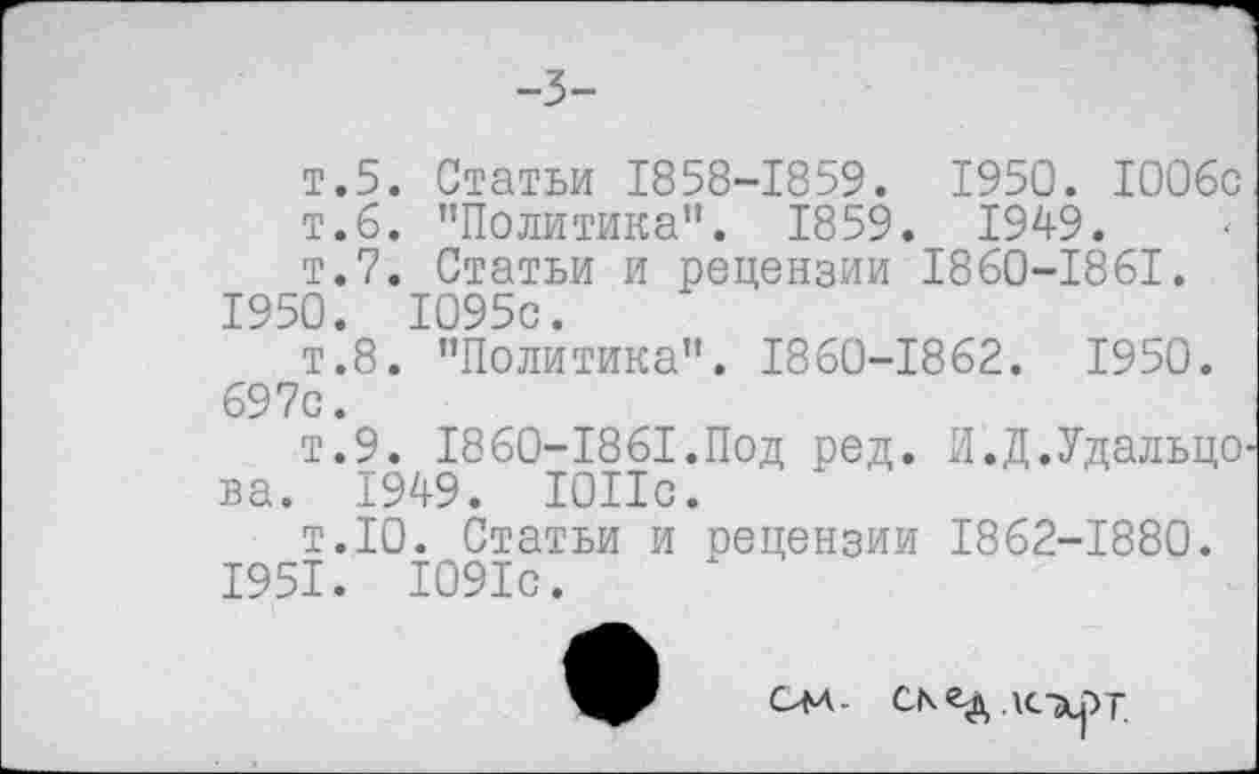 ﻿-3-
т.5. Статьи 1858-1859. 1950. 1006с т.6. "Политика”. 1859. 1949.
т.7. Статьи и рецензии 1860-1861.
1950.	1095с.
т.8. "Политика". 1860-1862. 1950. 697с.
т.9. 1860-1861.Под ред. И.Д.Удальцо ва. 1949. ЮПс.
т.10. Статьи и рецензии 1862-1880.
1951.	1091с.
-
Скед АСХрТ.